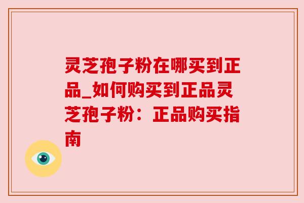 灵芝孢子粉在哪买到正品_如何购买到正品灵芝孢子粉：正品购买指南