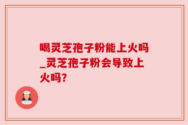 喝灵芝孢子粉能上火吗_灵芝孢子粉会导致上火吗？