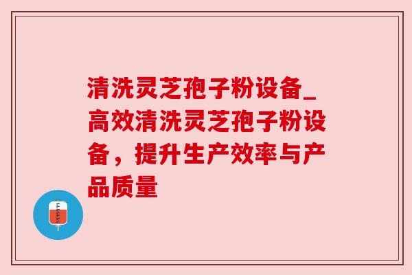 清洗灵芝孢子粉设备_高效清洗灵芝孢子粉设备,提升生产效率与产品质量 清洗灵芝孢子粉设备_高效清洗灵芝孢子粉设备,提升生产效率与产品质量