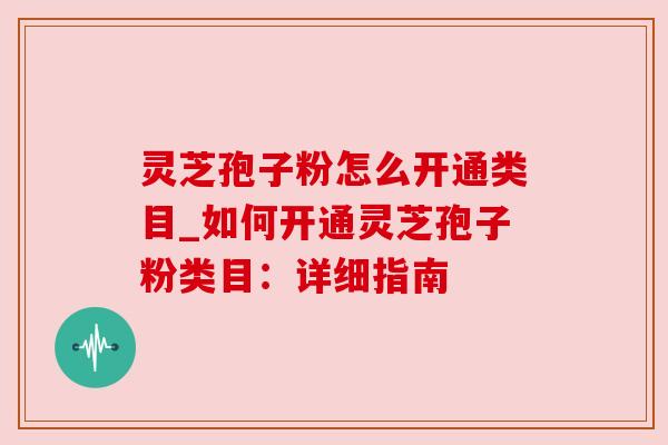 灵芝孢子粉怎么开通类目_如何开通灵芝孢子粉类目:详细指南 灵芝孢子粉怎么开通类目_如何开通灵芝孢子粉类目:详细指南