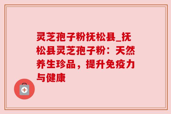 灵芝孢子粉抚松县_抚松县灵芝孢子粉:天然养生珍品,提升免疫力与健康 灵芝孢子粉抚松县_抚松县灵芝孢子粉:天然养生珍品,提升免疫力与健康