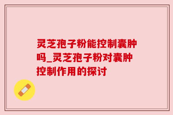 灵芝孢子粉能控制囊肿吗_灵芝孢子粉对囊肿控制作用的探讨 灵芝孢子粉能控制囊肿吗_灵芝孢子粉对囊肿控制作用的探讨