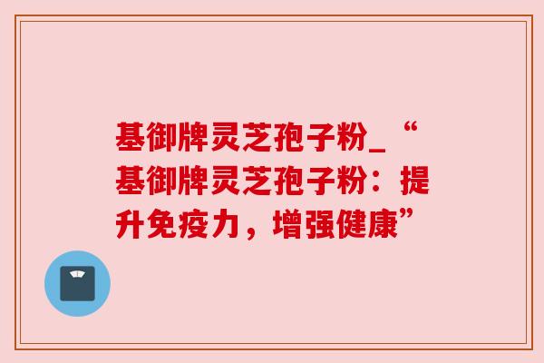 基御牌灵芝孢子粉_“基御牌灵芝孢子粉:提升免疫力,增强健康” 基御牌灵芝孢子粉_“基御牌灵芝孢子粉:提升免疫力,增强健康”