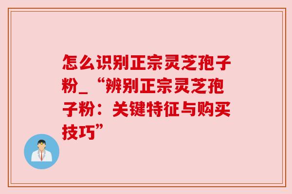 怎么识别正宗灵芝孢子粉_“辨别正宗灵芝孢子粉：关键特征与购买技巧”