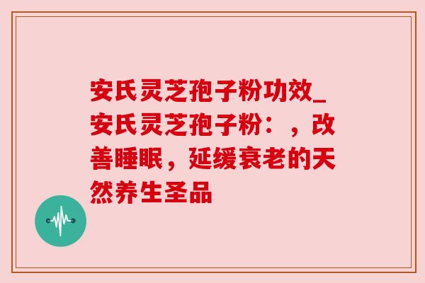 安氏灵芝孢子粉功效_安氏灵芝孢子粉：，改善，延缓的天然养生圣品