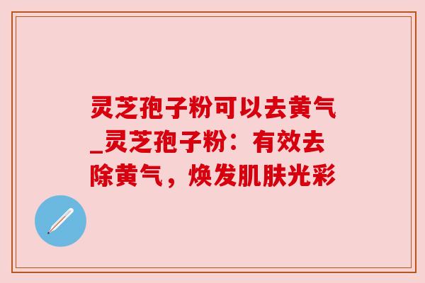 灵芝孢子粉可以去黄气_灵芝孢子粉：有效去除黄气，焕发光彩
