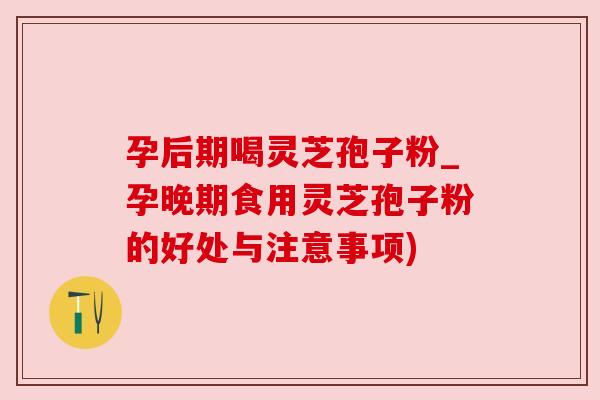 孕后期喝灵芝孢子粉_孕晚期食用灵芝孢子粉的好处与注意事项)
