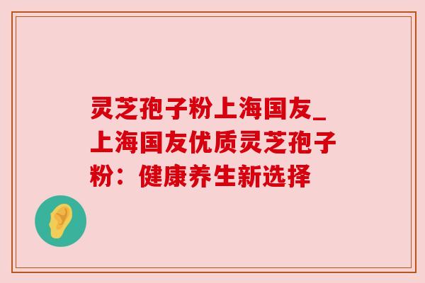 灵芝孢子粉上海国友_上海国友优质灵芝孢子粉:健康养生新选择 灵芝孢子粉上海国友_上海国友优质灵芝孢子粉:健康养生新选择