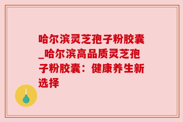 哈尔滨灵芝孢子粉胶囊_哈尔滨高品质灵芝孢子粉胶囊:健康养生新选择 哈尔滨灵芝孢子粉胶囊_哈尔滨高品质灵芝孢子粉胶囊:健康养生新选择