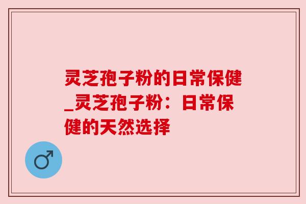灵芝孢子粉的日常保健_灵芝孢子粉:日常保健的天然选择 灵芝孢子粉的日常保健_灵芝孢子粉:日常保健的天然选择