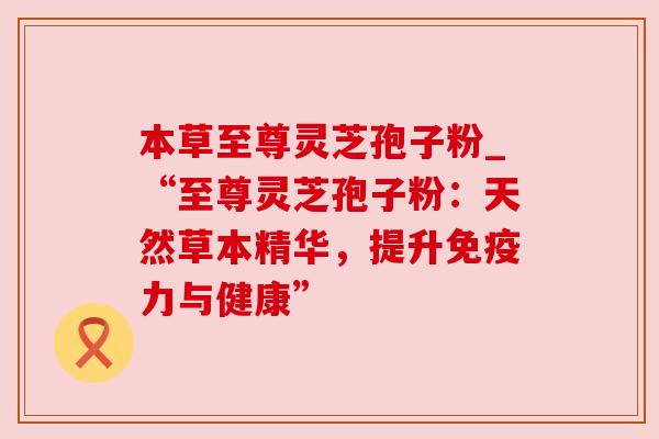 本草至尊灵芝孢子粉_“至尊灵芝孢子粉:天然草本精华,提升免疫力与健康” 本草至尊灵芝孢子粉_“至尊灵芝孢子粉:天然草本精华,提升免疫力与健康”