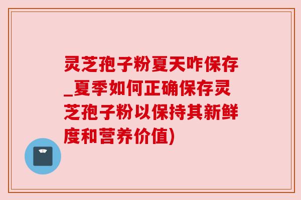灵芝孢子粉夏天咋保存_夏季如何正确保存灵芝孢子粉以保持其新鲜度和营养价值) 灵芝孢子粉夏天咋保存_夏季如何正确保存灵芝孢子粉以保持其新鲜度和营养价值)