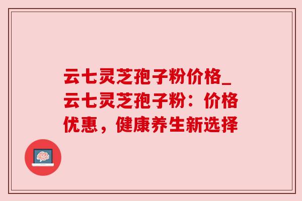 云七灵芝孢子粉价格_云七灵芝孢子粉：价格优惠，健康养生新选择