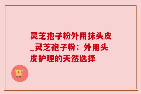 灵芝孢子粉外用抹头皮_灵芝孢子粉:外用头皮护理的天然选择 灵芝孢子粉外用抹头皮_灵芝孢子粉:外用头皮护理的天然选择