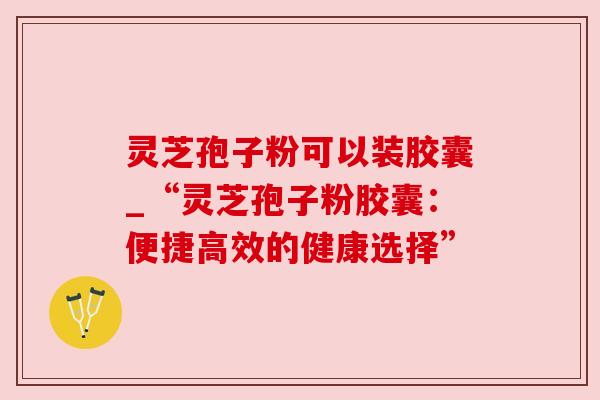 灵芝孢子粉可以装胶囊_“灵芝孢子粉胶囊：便捷高效的健康选择”