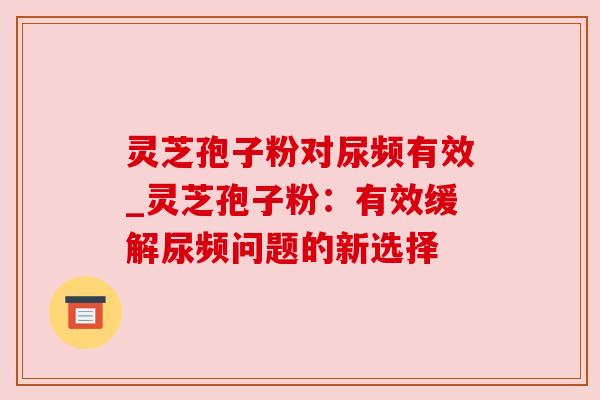 灵芝孢子粉对尿频有效_灵芝孢子粉:有效缓解尿频问题的新选择 灵芝孢子粉对尿频有效_灵芝孢子粉:有效缓解尿频问题的新选择