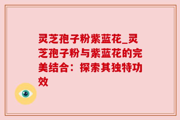灵芝孢子粉紫蓝花_灵芝孢子粉与紫蓝花的完美结合:探索其独特功效 灵芝孢子粉紫蓝花_灵芝孢子粉与紫蓝花的完美结合:探索其独特功效