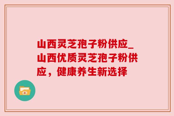 山西灵芝孢子粉供应_山西优质灵芝孢子粉供应,健康养生新选择 山西灵芝孢子粉供应_山西优质灵芝孢子粉供应,健康养生新选择