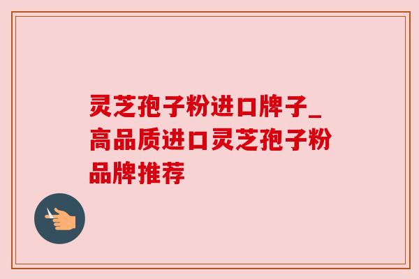 灵芝孢子粉进口牌子_高品质进口灵芝孢子粉品牌推荐 灵芝孢子粉进口牌子_高品质进口灵芝孢子粉品牌推荐