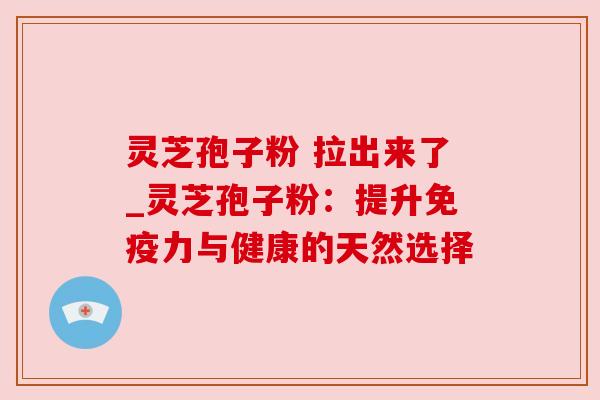 灵芝孢子粉 拉出来了_灵芝孢子粉:提升免疫力与健康的天然选择 灵芝孢子粉 拉出来了_灵芝孢子粉:提升免疫力与健康的天然选择