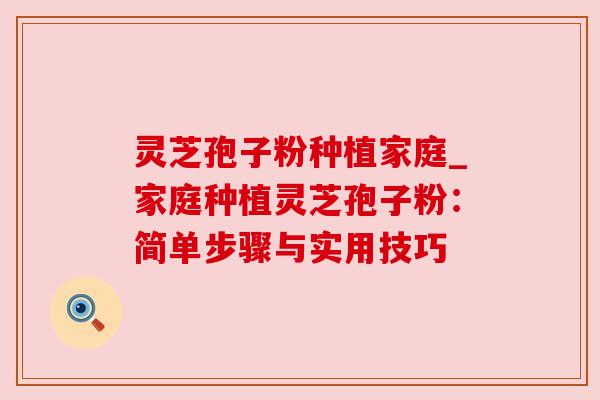 灵芝孢子粉种植家庭_家庭种植灵芝孢子粉：简单步骤与实用技巧