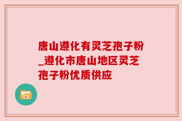 唐山遵化有灵芝孢子粉_遵化市唐山地区灵芝孢子粉优质供应 唐山遵化有灵芝孢子粉_遵化市唐山地区灵芝孢子粉优质供应