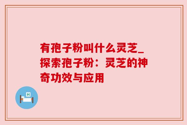 有孢子粉叫什么灵芝_探索孢子粉:灵芝的神奇功效与应用 有孢子粉叫什么灵芝_探索孢子粉:灵芝的神奇功效与应用