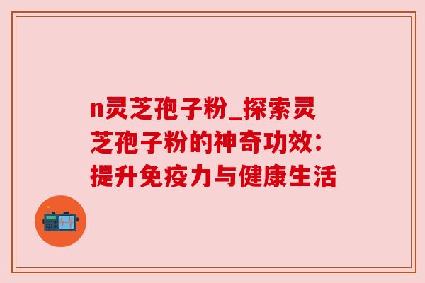 n灵芝孢子粉_探索灵芝孢子粉的神奇功效:提升免疫力与健康生活 n灵芝孢子粉_探索灵芝孢子粉的神奇功效:提升免疫力与健康生活