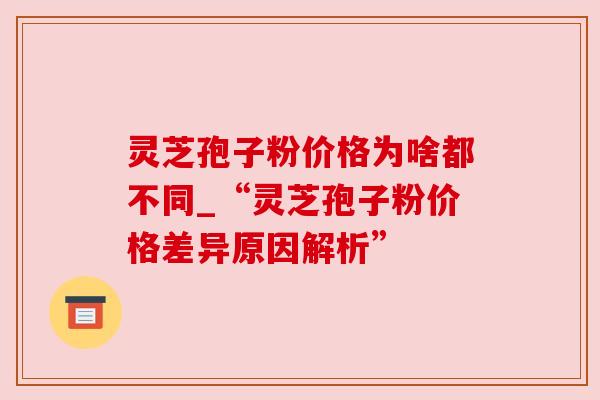 灵芝孢子粉价格为啥都不同_“灵芝孢子粉价格差异原因解析”