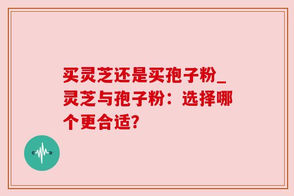 买灵芝还是买孢子粉_灵芝与孢子粉:选择哪个更合适? 买灵芝还是买孢子粉_灵芝与孢子粉:选择哪个更合适?