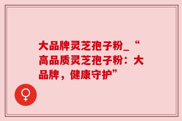 大品牌灵芝孢子粉_“高品质灵芝孢子粉：大品牌，健康守护”