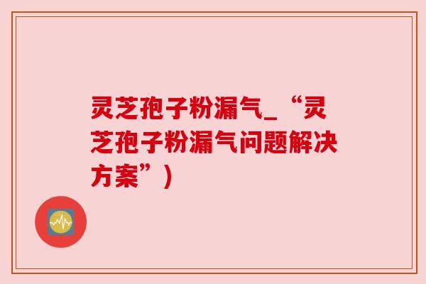 灵芝孢子粉漏气_“灵芝孢子粉漏气问题解决方案”)