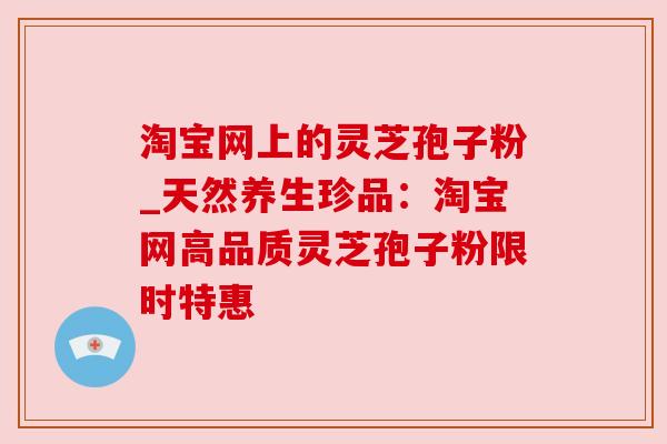 淘宝网上的灵芝孢子粉_天然养生珍品：淘宝网高品质灵芝孢子粉限时特惠