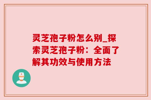 灵芝孢子粉怎么别_探索灵芝孢子粉:全面了解其功效与使用方法 灵芝孢子粉怎么别_探索灵芝孢子粉:全面了解其功效与使用方法