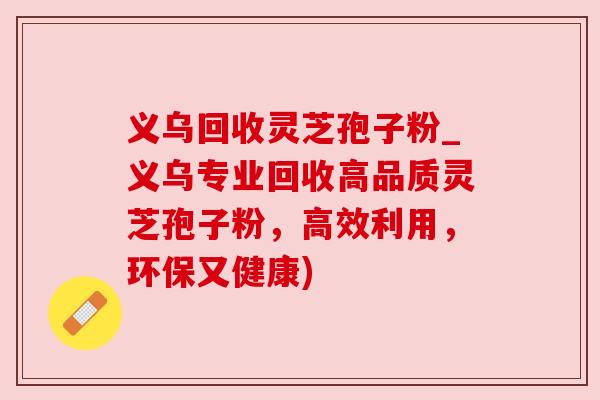 义乌回收灵芝孢子粉_义乌专业回收高品质灵芝孢子粉,高效利用,环保又健康) 义乌回收灵芝孢子粉_义乌专业回收高品质灵芝孢子粉,高效利用,环保又健康)