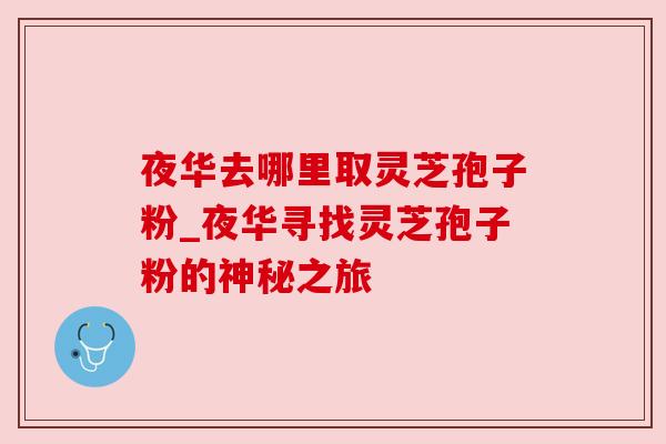 夜华去哪里取灵芝孢子粉_夜华寻找灵芝孢子粉的神秘之旅 夜华去哪里取灵芝孢子粉_夜华寻找灵芝孢子粉的神秘之旅