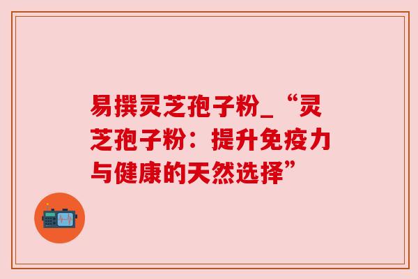 易撰灵芝孢子粉_“灵芝孢子粉：提升免疫力与健康的天然选择”