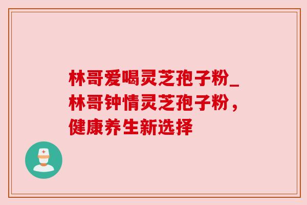 林哥爱喝灵芝孢子粉_林哥钟情灵芝孢子粉,健康养生新选择 林哥爱喝灵芝孢子粉_林哥钟情灵芝孢子粉,健康养生新选择