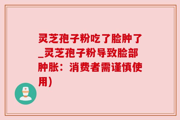 灵芝孢子粉吃了脸肿了_灵芝孢子粉导致脸部肿胀:消费者需谨慎使用) 灵芝孢子粉吃了脸肿了_灵芝孢子粉导致脸部肿胀:消费者需谨慎使用)