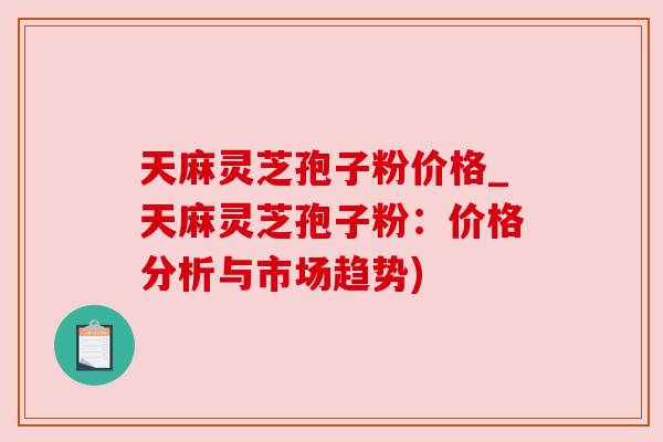 天麻灵芝孢子粉价格_天麻灵芝孢子粉：价格分析与市场趋势)