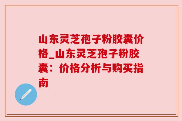 山东灵芝孢子粉胶囊价格_山东灵芝孢子粉胶囊:价格分析与购买指南 山东灵芝孢子粉胶囊价格_山东灵芝孢子粉胶囊:价格分析与购买指南