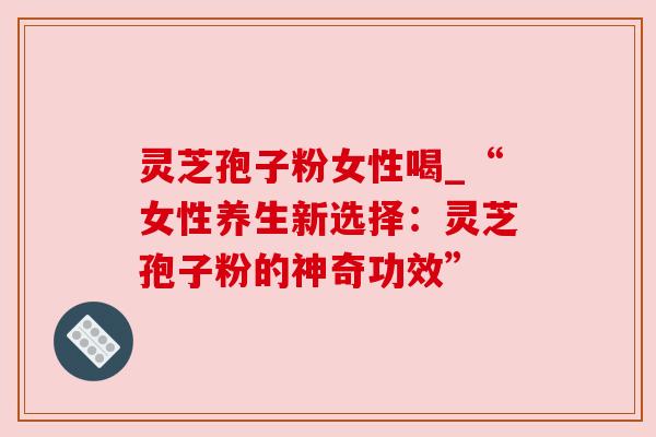 灵芝孢子粉女性喝_“女性养生新选择:灵芝孢子粉的神奇功效” 灵芝孢子粉女性喝_“女性养生新选择:灵芝孢子粉的神奇功效”