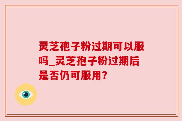 灵芝孢子粉过期可以服吗_灵芝孢子粉过期后是否仍可服用? 灵芝孢子粉过期可以服吗_灵芝孢子粉过期后是否仍可服用?
