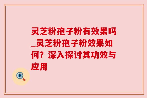 灵芝粉孢子粉有效果吗_灵芝粉孢子粉效果如何？深入探讨其功效与应用
