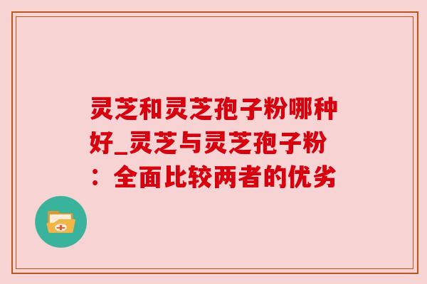 灵芝和灵芝孢子粉哪种好_灵芝与灵芝孢子粉:全面比较两者的优劣 灵芝和灵芝孢子粉哪种好_灵芝与灵芝孢子粉:全面比较两者的优劣
