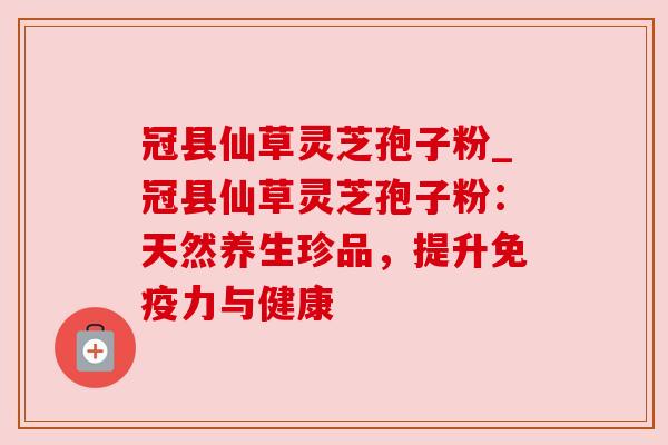 冠县仙草灵芝孢子粉_冠县仙草灵芝孢子粉：天然养生珍品，提升免疫力与健康