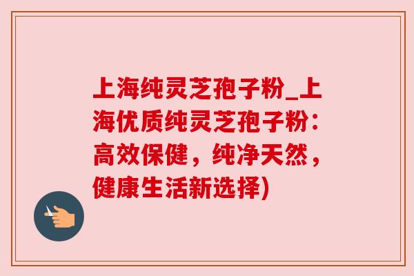上海纯灵芝孢子粉_上海优质纯灵芝孢子粉：高效保健，纯净天然，健康生活新选择)
