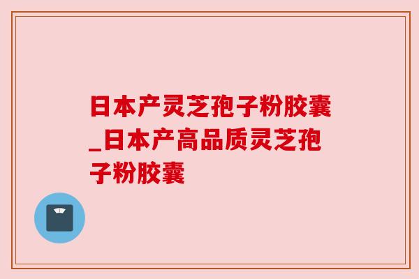 日本产灵芝孢子粉胶囊_日本产高品质灵芝孢子粉胶囊 日本产灵芝孢子粉胶囊_日本产高品质灵芝孢子粉胶囊