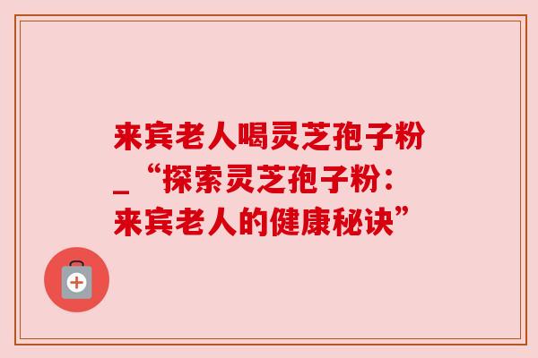 来宾老人喝灵芝孢子粉_“探索灵芝孢子粉:来宾老人的健康秘诀” 来宾老人喝灵芝孢子粉_“探索灵芝孢子粉:来宾老人的健康秘诀”