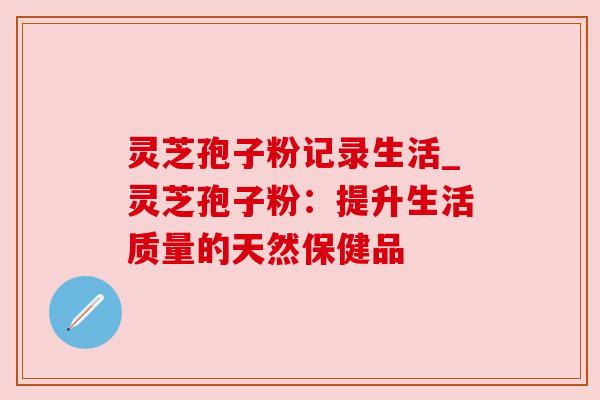 灵芝孢子粉记录生活_灵芝孢子粉:提升生活质量的天然保健品 灵芝孢子粉记录生活_灵芝孢子粉:提升生活质量的天然保健品